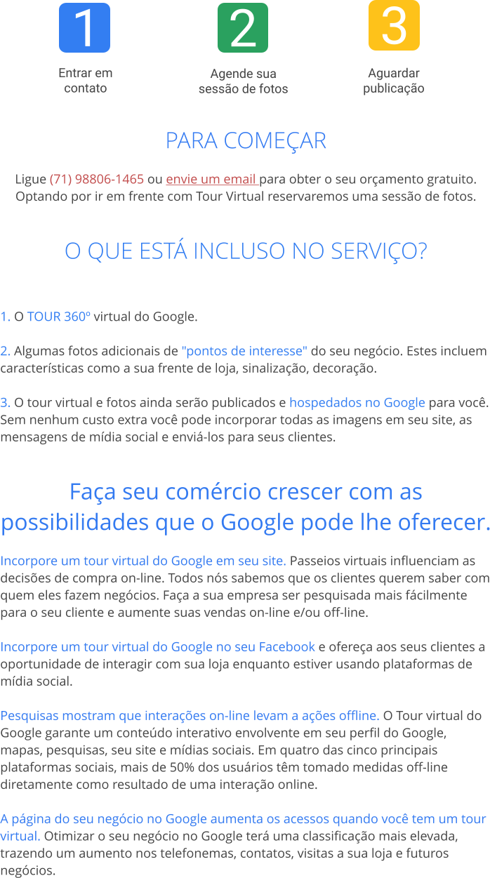 1 2 3  Entrar em contato  Aguardar publicação  Agende sua sessão de fotos PARA COMEÇAR  Ligue (71) 98806-1465 ou envie um email para obter o seu orçamento gratuito.Optando por ir em frente com Tour Virtual reservaremos uma sessão de fotos.   O QUE ESTÁ INCLUSO NO SERVIÇO?   1. O TOUR 360º virtual do Google. 2. Algumas fotos adicionais de "pontos de interesse" do seu negócio. Estes incluem características como a sua frente de loja, sinalização, decoração.  3. O tour virtual e fotos ainda serão publicados e hospedados no Google para você. Sem nenhum custo extra você pode incorporar todas as imagens em seu site, as mensagens de mídia social e enviá-los para seus clientes.   Faça seu comércio crescer com as possibilidades que o Google pode lhe oferecer. Incorpore um tour virtual do Google em seu site. Passeios virtuais influenciam as decisões de compra on-line. Todos nós sabemos que os clientes querem saber com quem eles fazem negócios. Faça a sua empresa ser pesquisada mais fácilmente para o seu cliente e aumente suas vendas on-line e/ou off-line.  Incorpore um tour virtual do Google no seu Facebook e ofereça aos seus clientes a oportunidade de interagir com sua loja enquanto estiver usando plataformas de mídia social.  Pesquisas mostram que interações on-line levam a ações offline. O Tour virtual do Google garante um conteúdo interativo envolvente em seu perfil do Google, mapas, pesquisas, seu site e mídias sociais. Em quatro das cinco principais plataformas sociais, mais de 50% dos usuários têm tomado medidas off-line diretamente como resultado de uma interação online.  A página do seu negócio no Google aumenta os acessos quando você tem um tour virtual. Otimizar o seu negócio no Google terá uma classificação mais elevada, trazendo um aumento nos telefonemas, contatos, visitas a sua loja e futuros negócios.