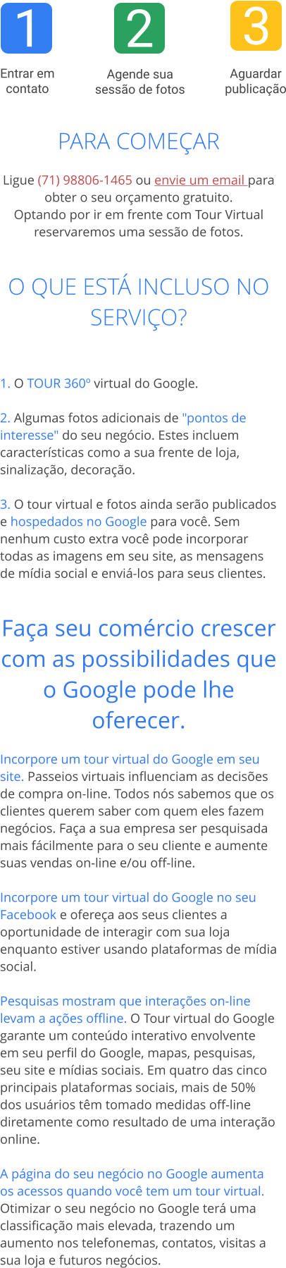 1 2 3  Entrar em contato  Aguardar publicação  Agende sua sessão de fotos PARA COMEÇAR  Ligue (71) 98806-1465 ou envie um email para obter o seu orçamento gratuito.Optando por ir em frente com Tour Virtual reservaremos uma sessão de fotos.   O QUE ESTÁ INCLUSO NO SERVIÇO?   1. O TOUR 360º virtual do Google. 2. Algumas fotos adicionais de "pontos de interesse" do seu negócio. Estes incluem características como a sua frente de loja, sinalização, decoração.  3. O tour virtual e fotos ainda serão publicados e hospedados no Google para você. Sem nenhum custo extra você pode incorporar todas as imagens em seu site, as mensagens de mídia social e enviá-los para seus clientes.   Faça seu comércio crescer com as possibilidades que o Google pode lhe oferecer. Incorpore um tour virtual do Google em seu site. Passeios virtuais influenciam as decisões de compra on-line. Todos nós sabemos que os clientes querem saber com quem eles fazem negócios. Faça a sua empresa ser pesquisada mais fácilmente para o seu cliente e aumente suas vendas on-line e/ou off-line.  Incorpore um tour virtual do Google no seu Facebook e ofereça aos seus clientes a oportunidade de interagir com sua loja enquanto estiver usando plataformas de mídia social.  Pesquisas mostram que interações on-line levam a ações offline. O Tour virtual do Google garante um conteúdo interativo envolvente em seu perfil do Google, mapas, pesquisas, seu site e mídias sociais. Em quatro das cinco principais plataformas sociais, mais de 50% dos usuários têm tomado medidas off-line diretamente como resultado de uma interação online.  A página do seu negócio no Google aumenta os acessos quando você tem um tour virtual. Otimizar o seu negócio no Google terá uma classificação mais elevada, trazendo um aumento nos telefonemas, contatos, visitas a sua loja e futuros negócios.